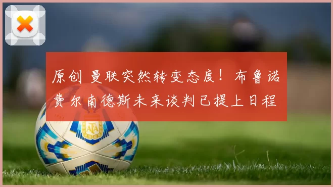 原创 曼联突然转变态度！布鲁诺・费尔南德斯未来谈判已提上日程