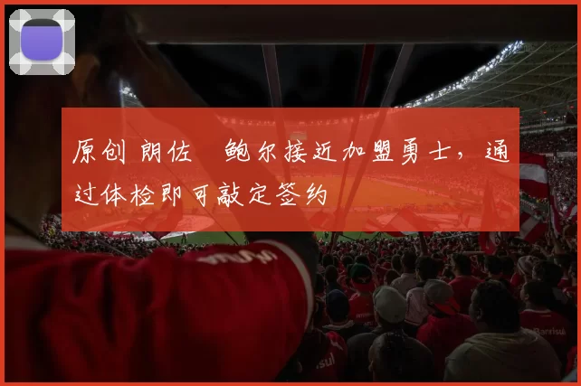 原创 朗佐・鲍尔接近加盟勇士，通过体检即可敲定签约