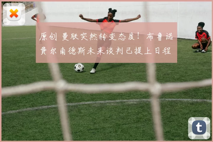 原创 曼联突然转变态度！布鲁诺・费尔南德斯未来谈判已提上日程