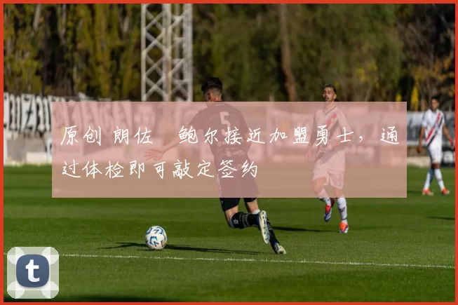 原创 朗佐・鲍尔接近加盟勇士，通过体检即可敲定签约