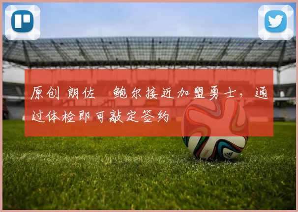 原创 朗佐・鲍尔接近加盟勇士，通过体检即可敲定签约