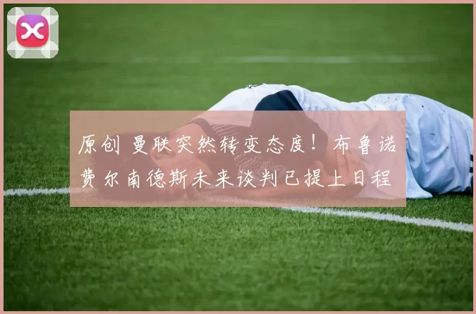 原创 曼联突然转变态度！布鲁诺・费尔南德斯未来谈判已提上日程