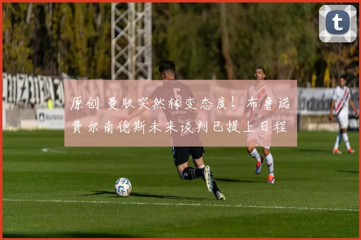 原创 曼联突然转变态度！布鲁诺・费尔南德斯未来谈判已提上日程