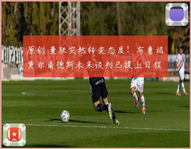 原创 曼联突然转变态度！布鲁诺・费尔南德斯未来谈判已提上日程