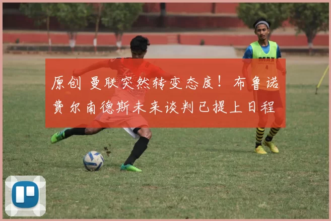 原创 曼联突然转变态度！布鲁诺・费尔南德斯未来谈判已提上日程