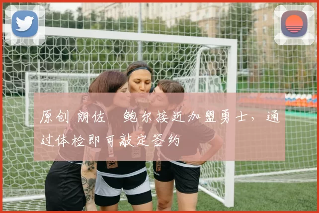 原创 朗佐・鲍尔接近加盟勇士，通过体检即可敲定签约