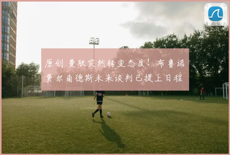 原创 曼联突然转变态度！布鲁诺・费尔南德斯未来谈判已提上日程