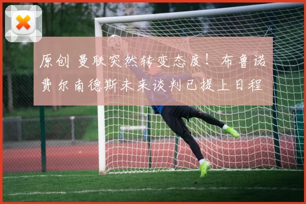 原创 曼联突然转变态度！布鲁诺・费尔南德斯未来谈判已提上日程