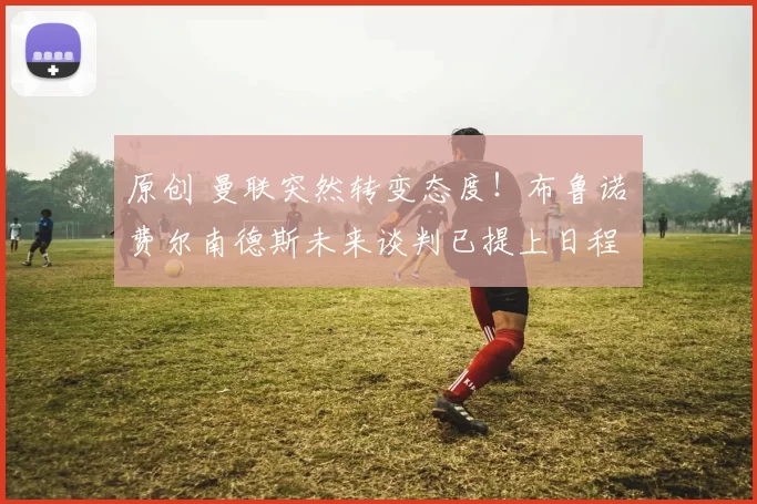 原创 曼联突然转变态度！布鲁诺・费尔南德斯未来谈判已提上日程