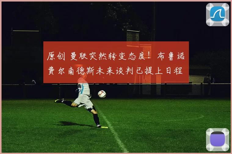 原创 曼联突然转变态度！布鲁诺・费尔南德斯未来谈判已提上日程