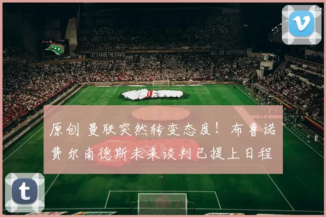 原创 曼联突然转变态度！布鲁诺・费尔南德斯未来谈判已提上日程