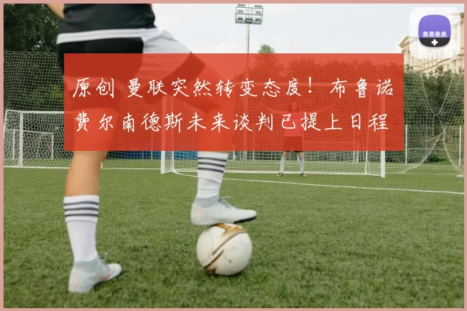 原创 曼联突然转变态度！布鲁诺・费尔南德斯未来谈判已提上日程