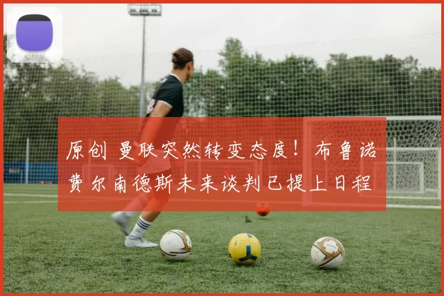 原创 曼联突然转变态度！布鲁诺・费尔南德斯未来谈判已提上日程