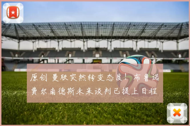 原创 曼联突然转变态度！布鲁诺・费尔南德斯未来谈判已提上日程