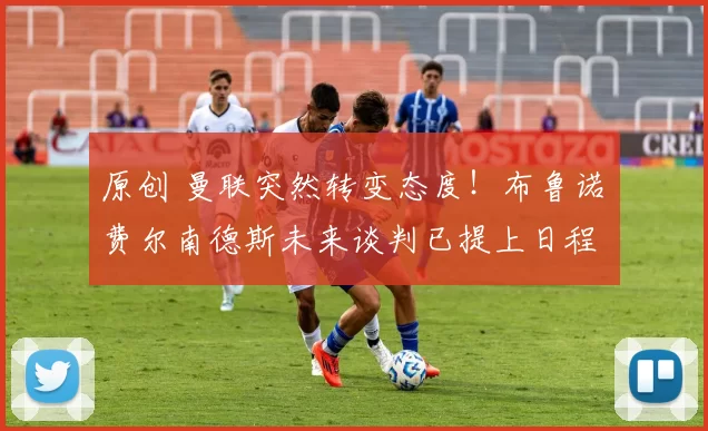 原创 曼联突然转变态度！布鲁诺・费尔南德斯未来谈判已提上日程