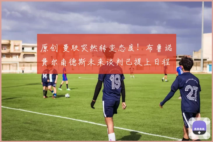 原创 曼联突然转变态度！布鲁诺・费尔南德斯未来谈判已提上日程