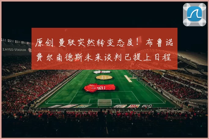 原创 曼联突然转变态度！布鲁诺・费尔南德斯未来谈判已提上日程