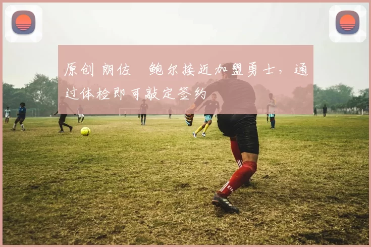 原创 朗佐・鲍尔接近加盟勇士，通过体检即可敲定签约