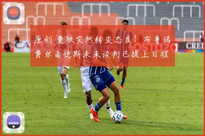 原创 曼联突然转变态度！布鲁诺・费尔南德斯未来谈判已提上日程