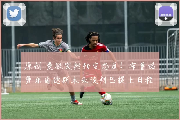 原创 曼联突然转变态度！布鲁诺・费尔南德斯未来谈判已提上日程