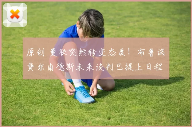 原创 曼联突然转变态度！布鲁诺・费尔南德斯未来谈判已提上日程