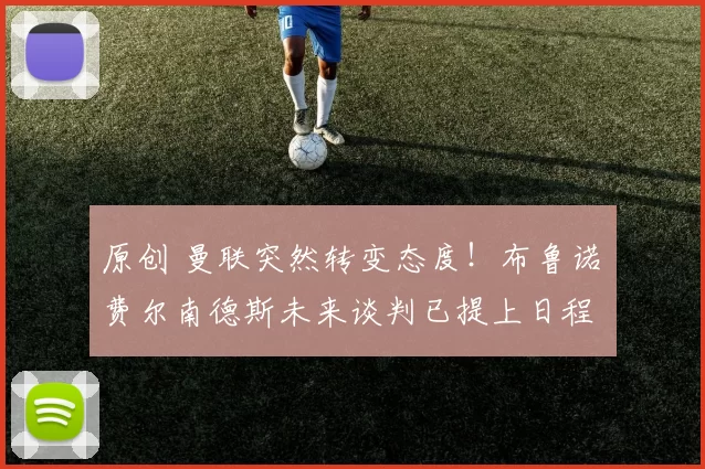 原创 曼联突然转变态度！布鲁诺・费尔南德斯未来谈判已提上日程