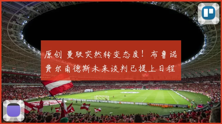 原创 曼联突然转变态度！布鲁诺・费尔南德斯未来谈判已提上日程