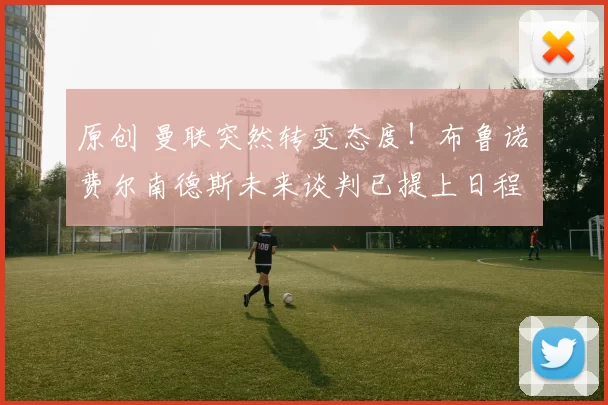 原创 曼联突然转变态度！布鲁诺・费尔南德斯未来谈判已提上日程