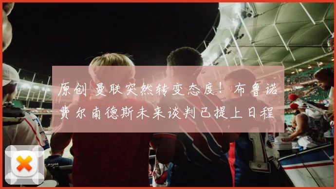 原创 曼联突然转变态度！布鲁诺・费尔南德斯未来谈判已提上日程