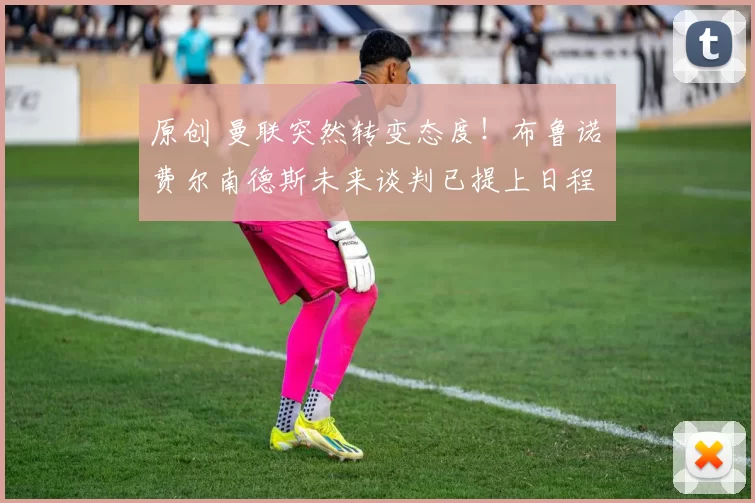 原创 曼联突然转变态度！布鲁诺・费尔南德斯未来谈判已提上日程