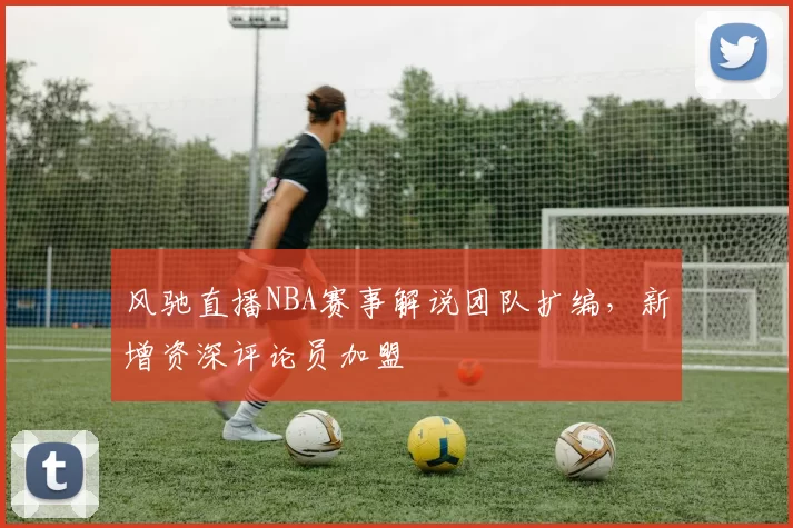 风驰直播NBA赛事解说团队扩编，新增资深评论员加盟
