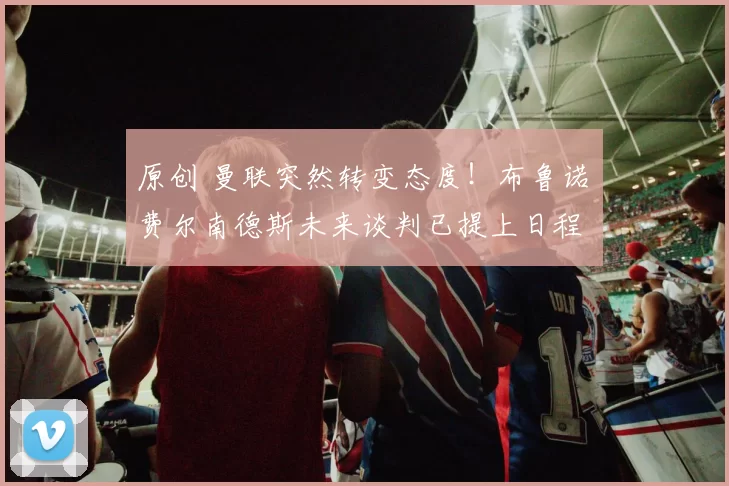 原创 曼联突然转变态度！布鲁诺・费尔南德斯未来谈判已提上日程