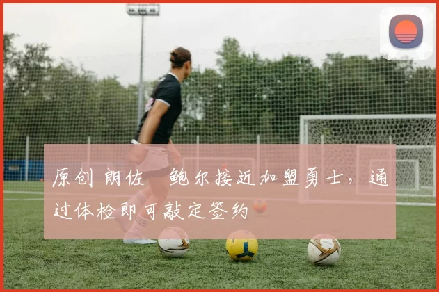 原创 朗佐・鲍尔接近加盟勇士，通过体检即可敲定签约