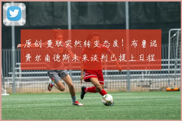 原创 曼联突然转变态度！布鲁诺・费尔南德斯未来谈判已提上日程