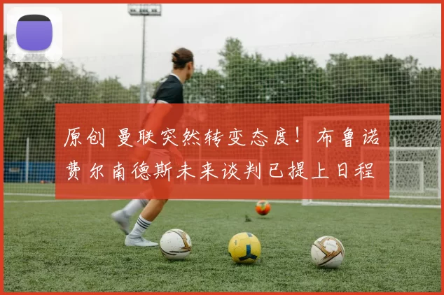 原创 曼联突然转变态度！布鲁诺・费尔南德斯未来谈判已提上日程