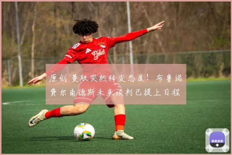 原创 曼联突然转变态度！布鲁诺・费尔南德斯未来谈判已提上日程