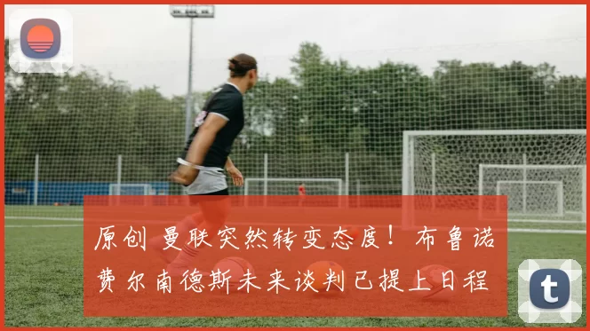 原创 曼联突然转变态度！布鲁诺・费尔南德斯未来谈判已提上日程