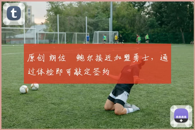 原创 朗佐・鲍尔接近加盟勇士，通过体检即可敲定签约