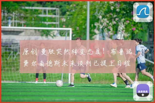 原创 曼联突然转变态度！布鲁诺・费尔南德斯未来谈判已提上日程