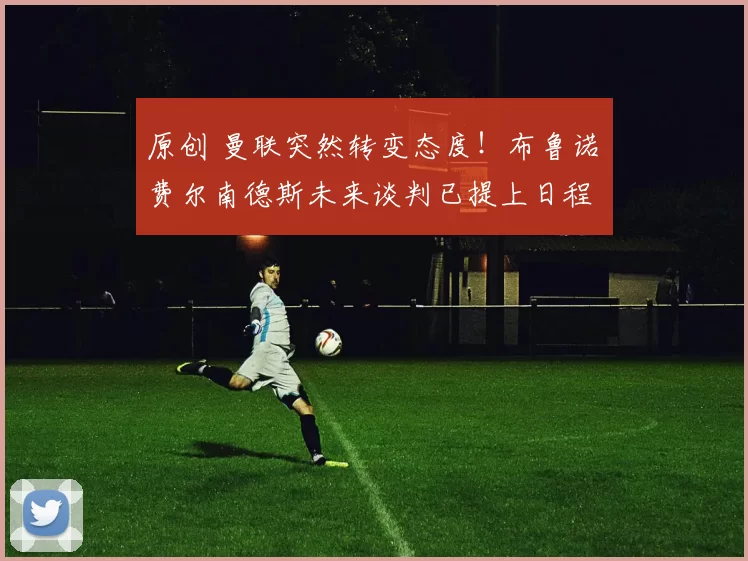 原创 曼联突然转变态度！布鲁诺・费尔南德斯未来谈判已提上日程