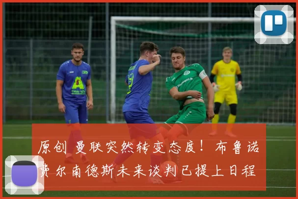 原创 曼联突然转变态度！布鲁诺・费尔南德斯未来谈判已提上日程