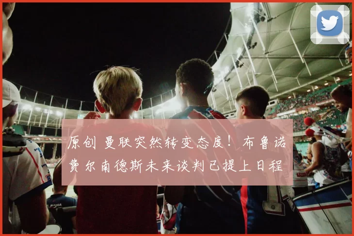 原创 曼联突然转变态度！布鲁诺・费尔南德斯未来谈判已提上日程