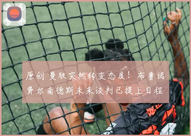 原创 曼联突然转变态度！布鲁诺・费尔南德斯未来谈判已提上日程