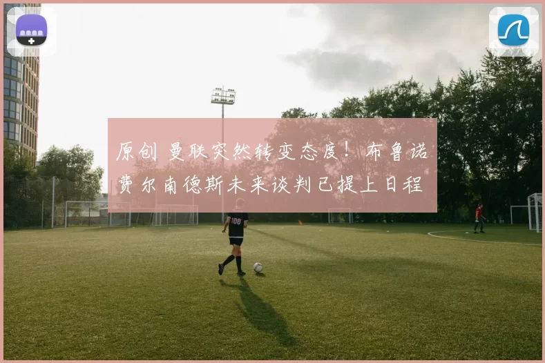 原创 曼联突然转变态度！布鲁诺・费尔南德斯未来谈判已提上日程