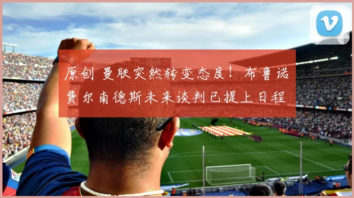 原创 曼联突然转变态度！布鲁诺・费尔南德斯未来谈判已提上日程
