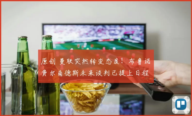 原创 曼联突然转变态度！布鲁诺・费尔南德斯未来谈判已提上日程