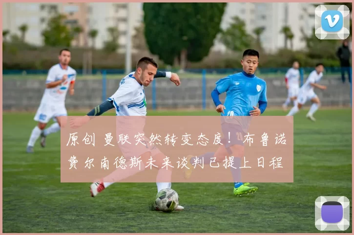 原创 曼联突然转变态度！布鲁诺・费尔南德斯未来谈判已提上日程