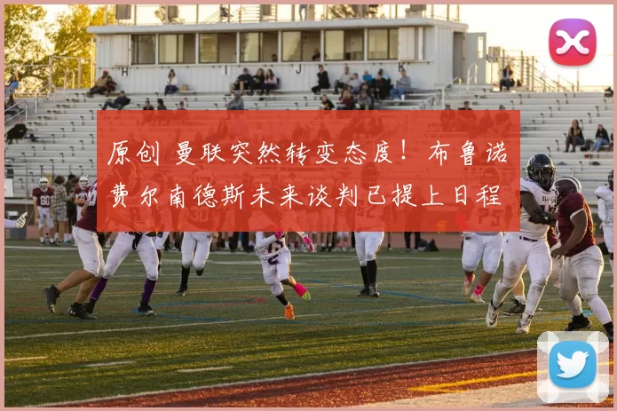 原创 曼联突然转变态度！布鲁诺・费尔南德斯未来谈判已提上日程