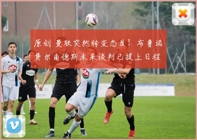 原创 曼联突然转变态度！布鲁诺・费尔南德斯未来谈判已提上日程