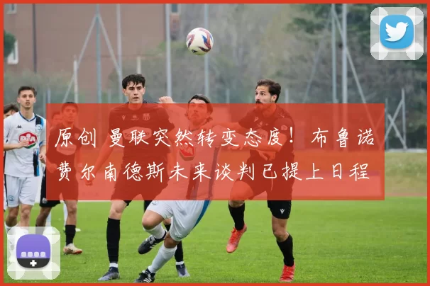 原创 曼联突然转变态度！布鲁诺・费尔南德斯未来谈判已提上日程